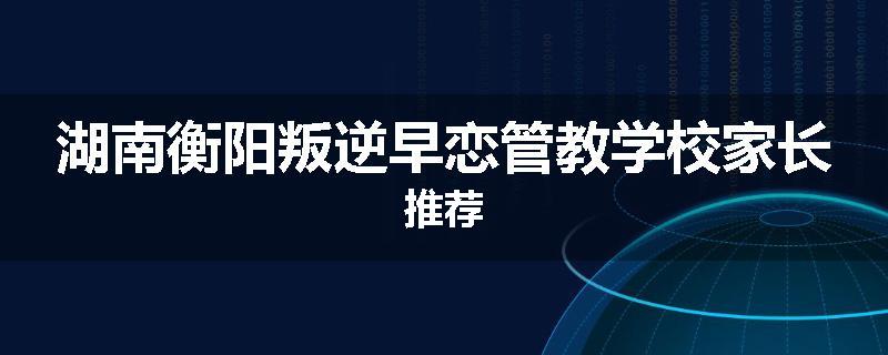湖南衡阳叛逆早恋管教学校家长推荐