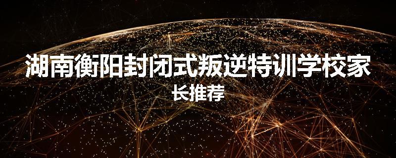湖南衡阳封闭式叛逆特训学校家长推荐