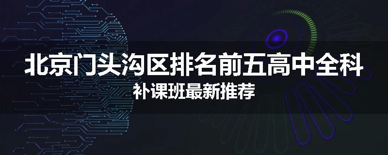 北京门头沟区排名前五高中全科补课班最新推荐