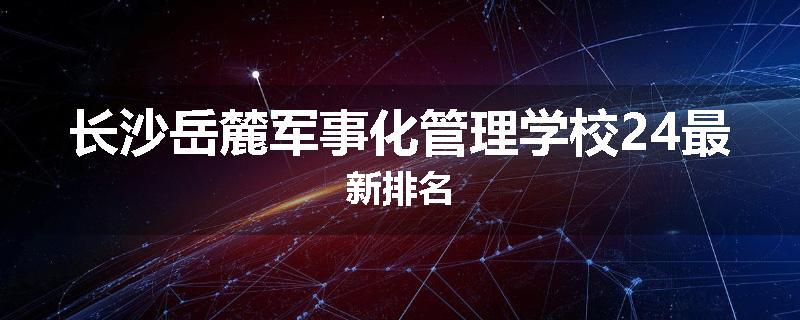 长沙岳麓军事化管理学校24最新排名