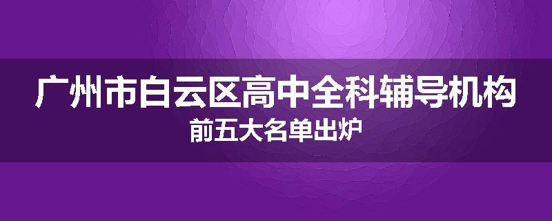 广州市白云区高中全科辅导机构前五大名单出炉