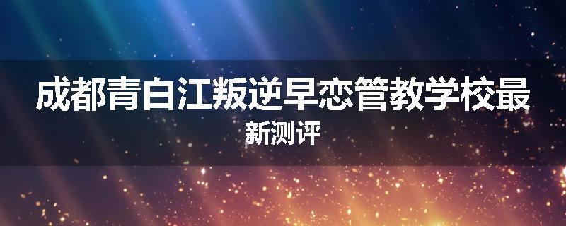 成都青白江叛逆早恋管教学校最新测评
