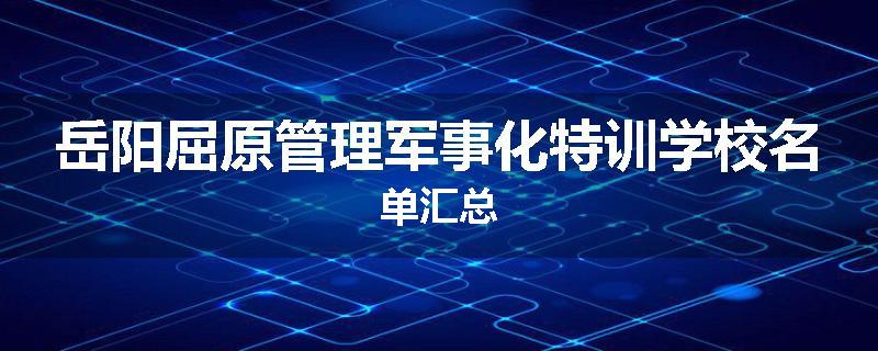岳阳屈原管理军事化特训学校名单汇总