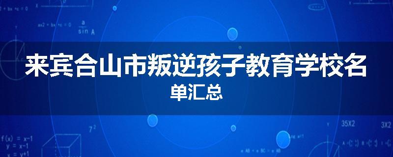 来宾合山市叛逆孩子教育学校名单汇总