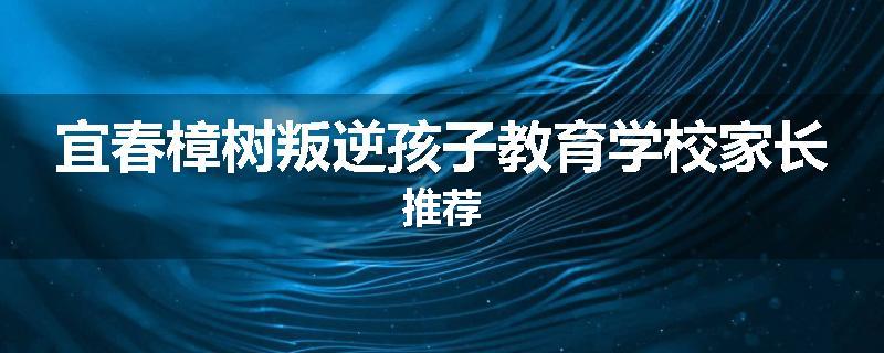宜春樟树叛逆孩子教育学校家长推荐