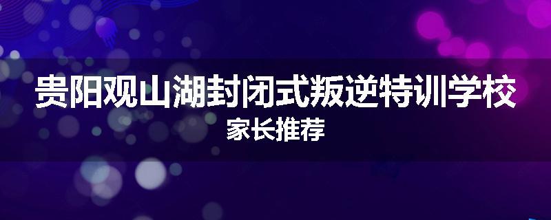 贵阳观山湖封闭式叛逆特训学校家长推荐