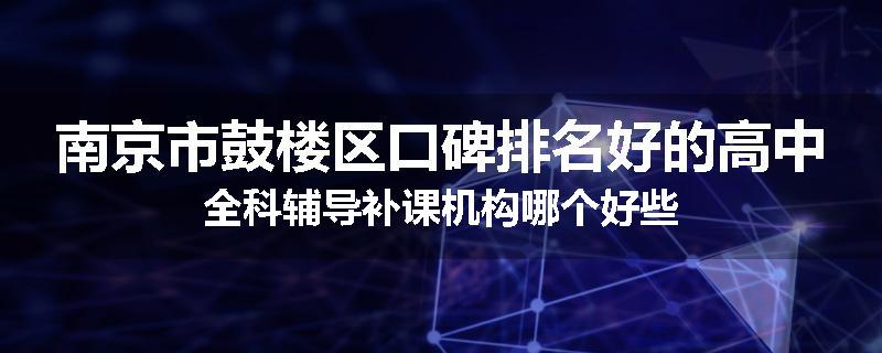 南京市鼓楼区口碑排名好的高中全科辅导补课机构哪个好些