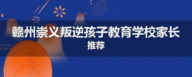 赣州崇义叛逆孩子教育学校家长推荐