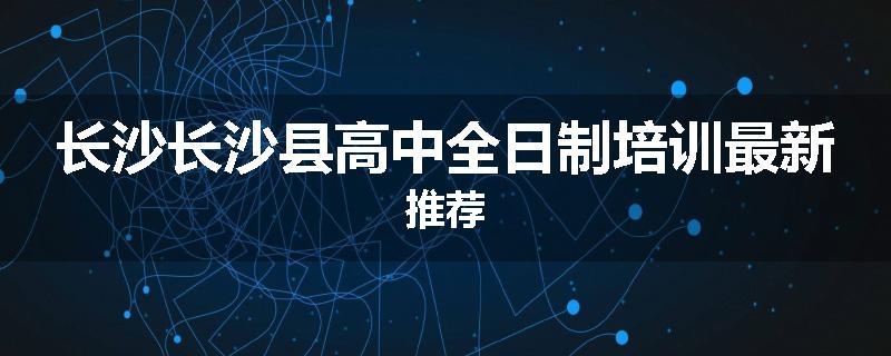 长沙长沙县高中全日制培训最新推荐
