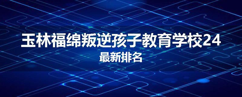 玉林福绵叛逆孩子教育学校24最新排名