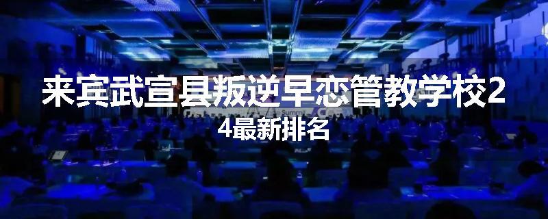 来宾武宣县叛逆早恋管教学校24最新排名