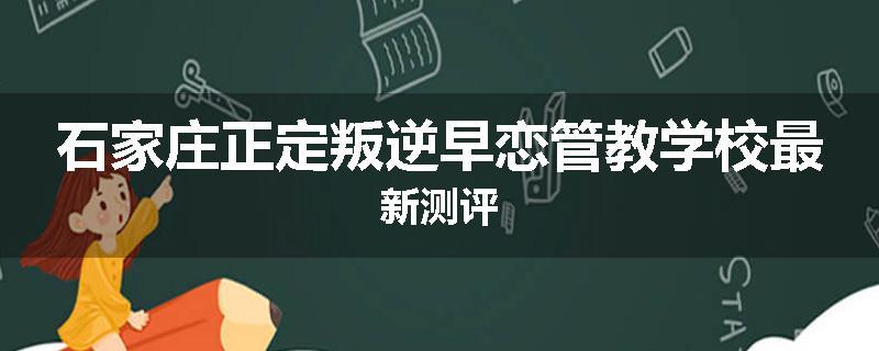 石家庄正定叛逆早恋管教学校最新测评