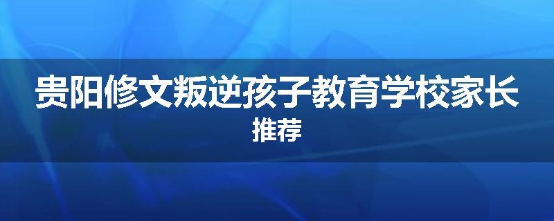 贵阳修文叛逆孩子教育学校家长推荐