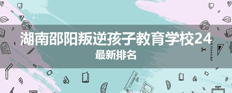 湖南邵阳叛逆孩子教育学校24最新排名