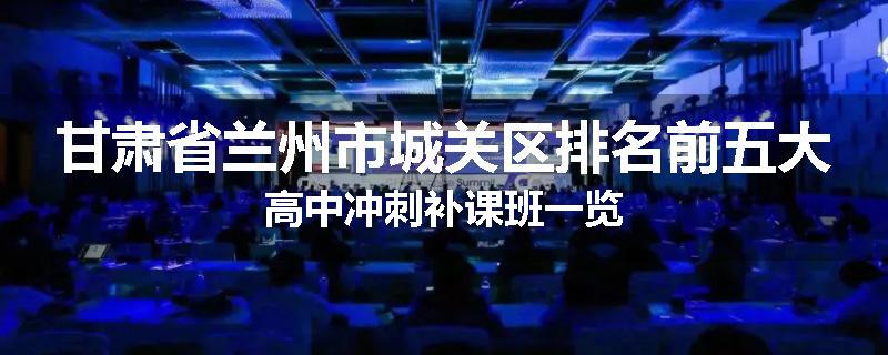 甘肃省兰州市城关区排名前五大高中冲刺补课班一览