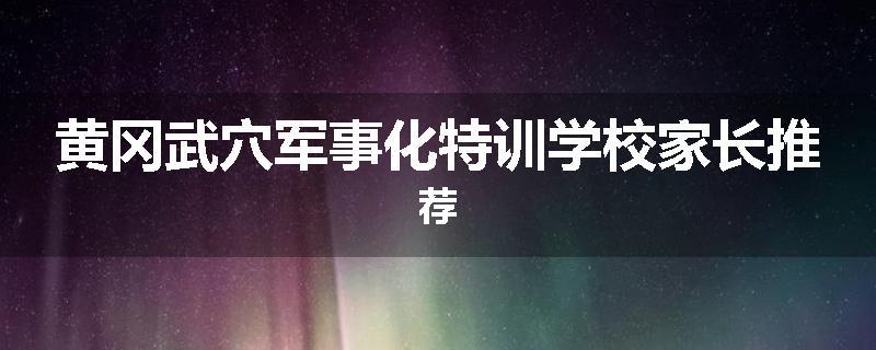黄冈武穴军事化特训学校家长推荐