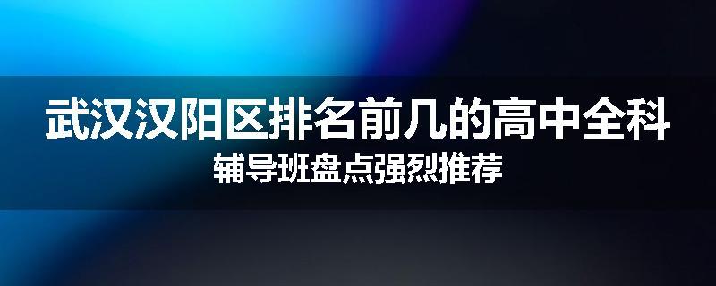武汉汉阳区排名前几的高中全科辅导班盘点强烈推荐