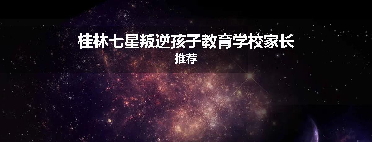 桂林七星叛逆孩子教育学校家长推荐