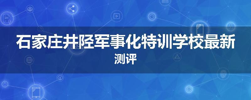 石家庄井陉军事化特训学校最新测评