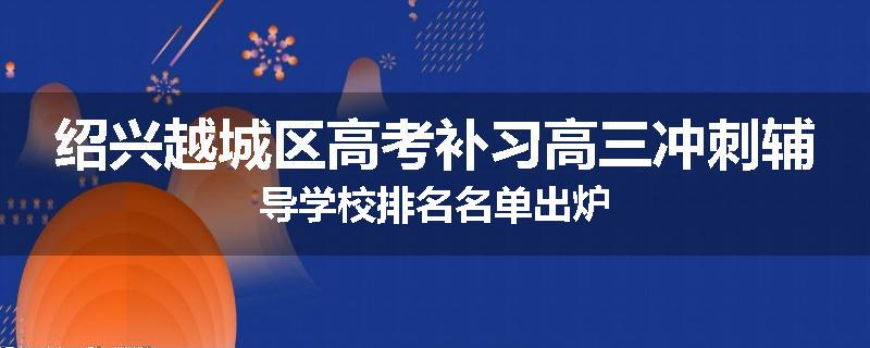 绍兴越城区高考补习高三冲刺辅导学校排名名单出炉