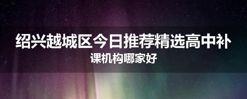 绍兴越城区今日推荐精选高中补课机构哪家好