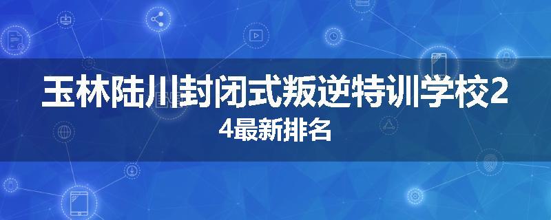 玉林陆川封闭式叛逆特训学校24最新排名