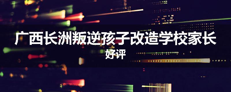 广西长洲叛逆孩子改造学校家长好评