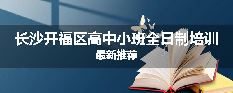 长沙开福区高中小班全日制培训最新推荐