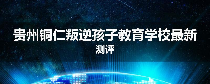 贵州铜仁叛逆孩子教育学校最新测评