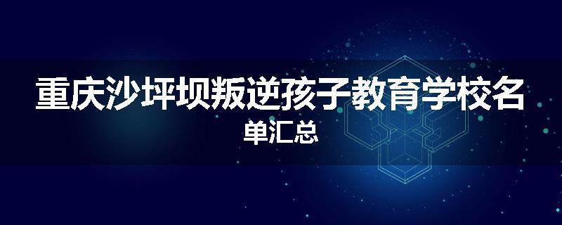 重庆沙坪坝叛逆孩子教育学校名单汇总