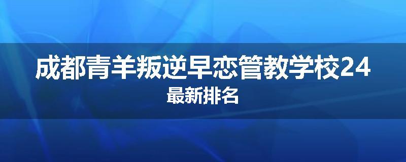 成都青羊叛逆早恋管教学校24最新排名