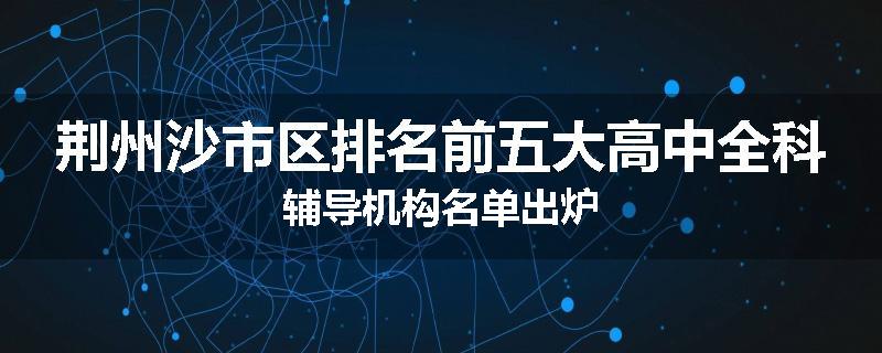 荆州沙市区排名前五大高中全科辅导机构名单出炉