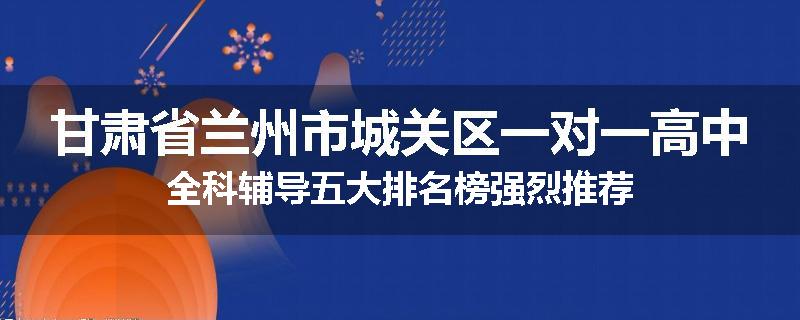 甘肃省兰州市城关区一对一高中全科辅导五大排名榜强烈推荐