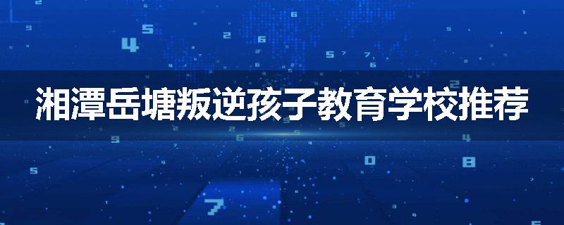 湘潭岳塘叛逆孩子教育学校推荐