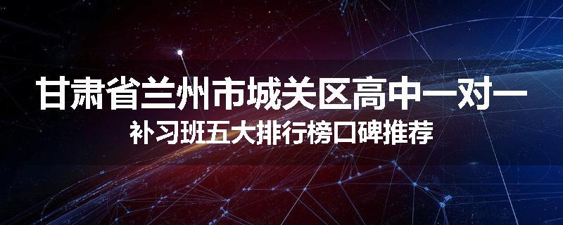 甘肃省兰州市城关区高中一对一补习班五大排行榜口碑推荐
