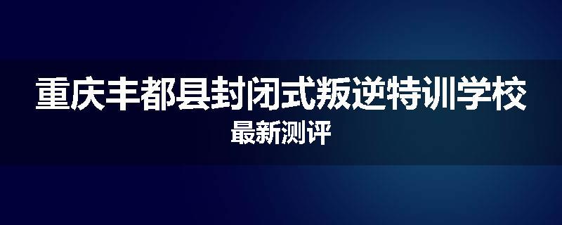 重庆丰都县封闭式叛逆特训学校最新测评