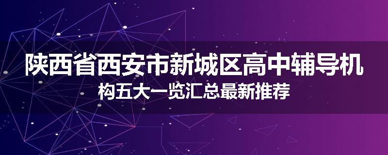 陕西省西安市新城区高中辅导机构五大一览汇总最新推荐
