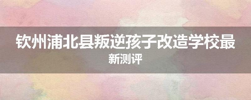 钦州浦北县叛逆孩子改造学校最新测评