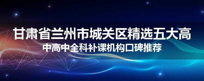 甘肃省兰州市城关区精选五大高中高中全科补课机构口碑推荐