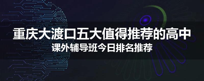 重庆大渡口五大值得推荐的高中课外辅导班今日排名推荐