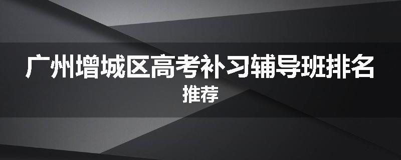 广州增城区高考补习辅导班排名推荐