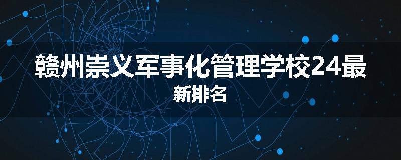 赣州崇义军事化管理学校24最新排名