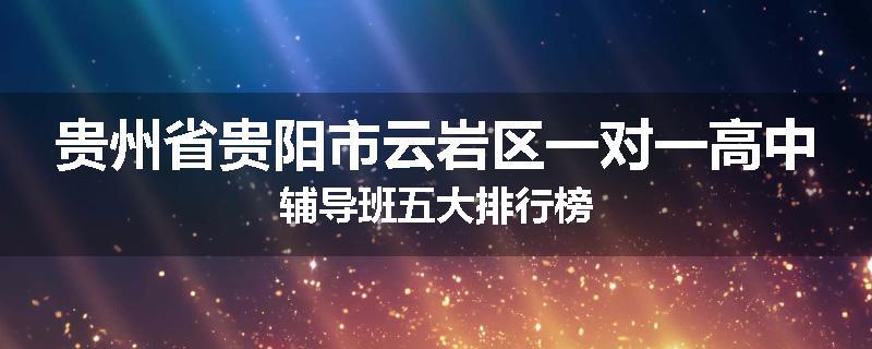 贵州省贵阳市云岩区一对一高中辅导班五大排行榜