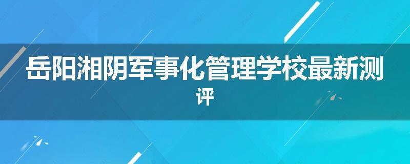 岳阳湘阴军事化管理学校最新测评