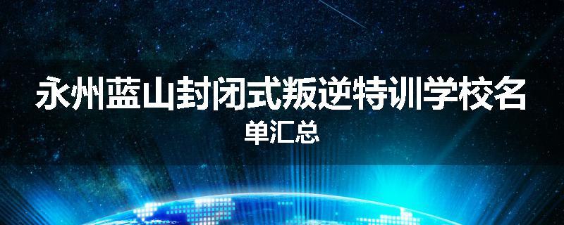 永州蓝山封闭式叛逆特训学校名单汇总