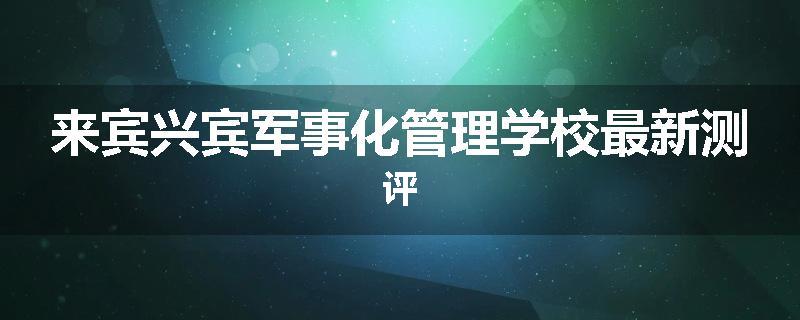 来宾兴宾军事化管理学校最新测评