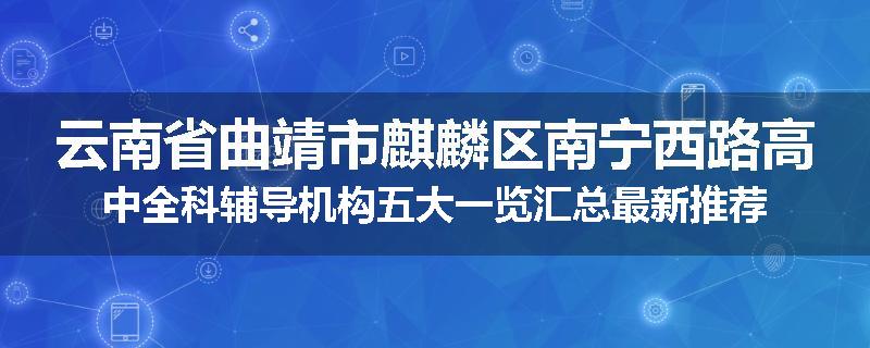 云南省曲靖市麒麟区南宁西路高中全科辅导机构五大一览汇总最新推荐