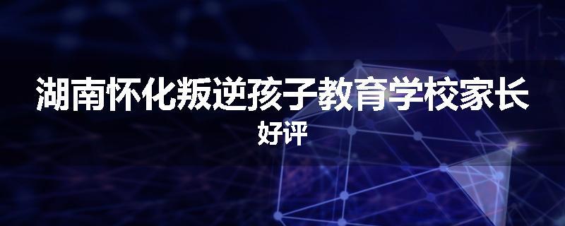 湖南怀化叛逆孩子教育学校家长好评