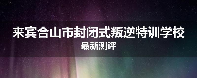 来宾合山市封闭式叛逆特训学校最新测评
