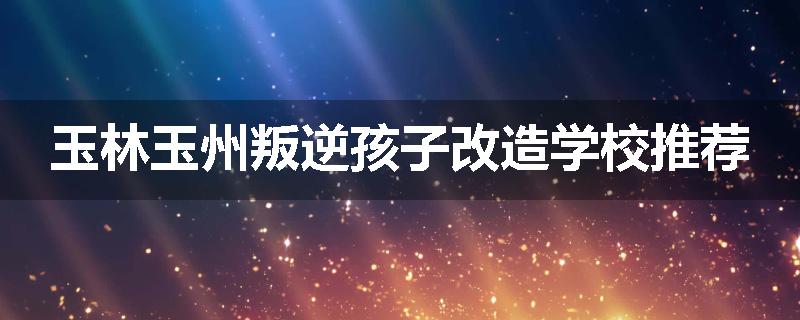 玉林玉州叛逆孩子改造学校推荐